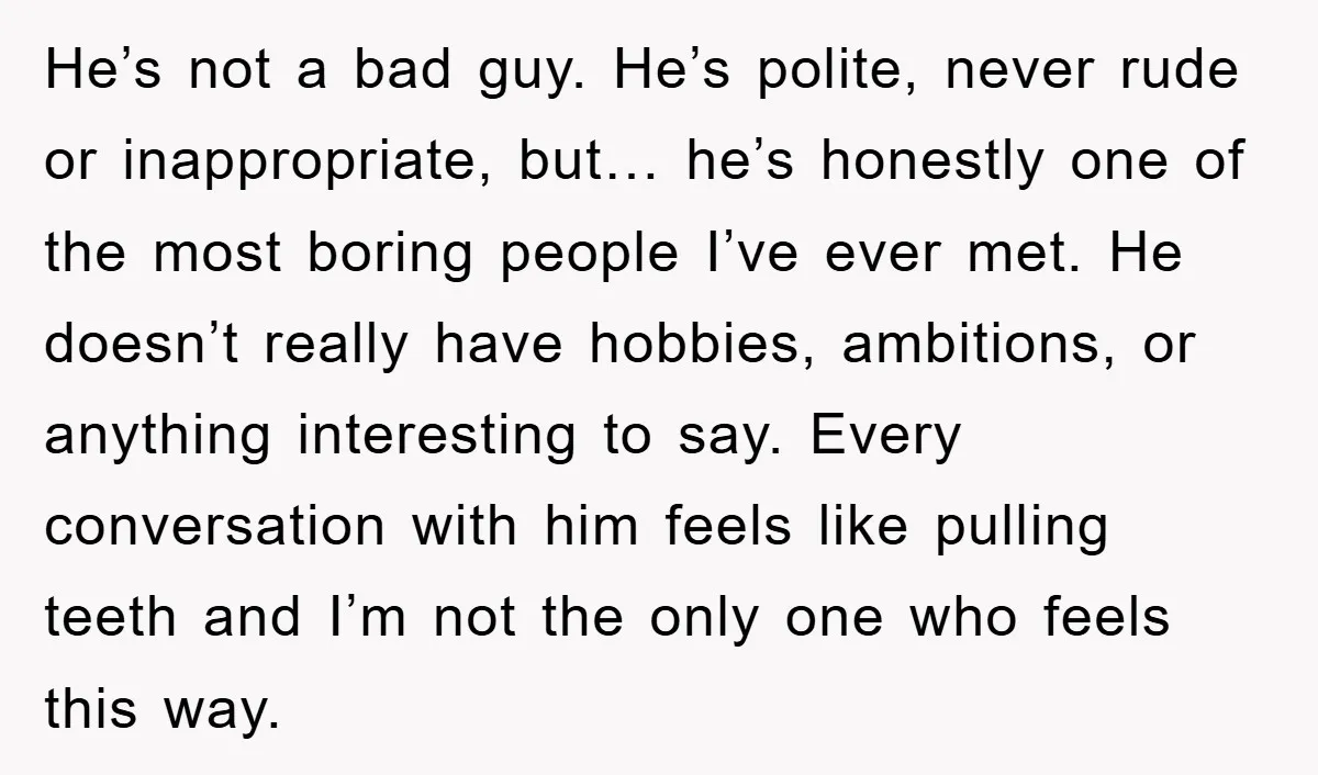 He’s not a bad guy. He’s polite, never rude or inappropriate, but… he’s honestly one of the most boring people I’ve ever met. He doesn’t really have hobbies, ambitions, or...