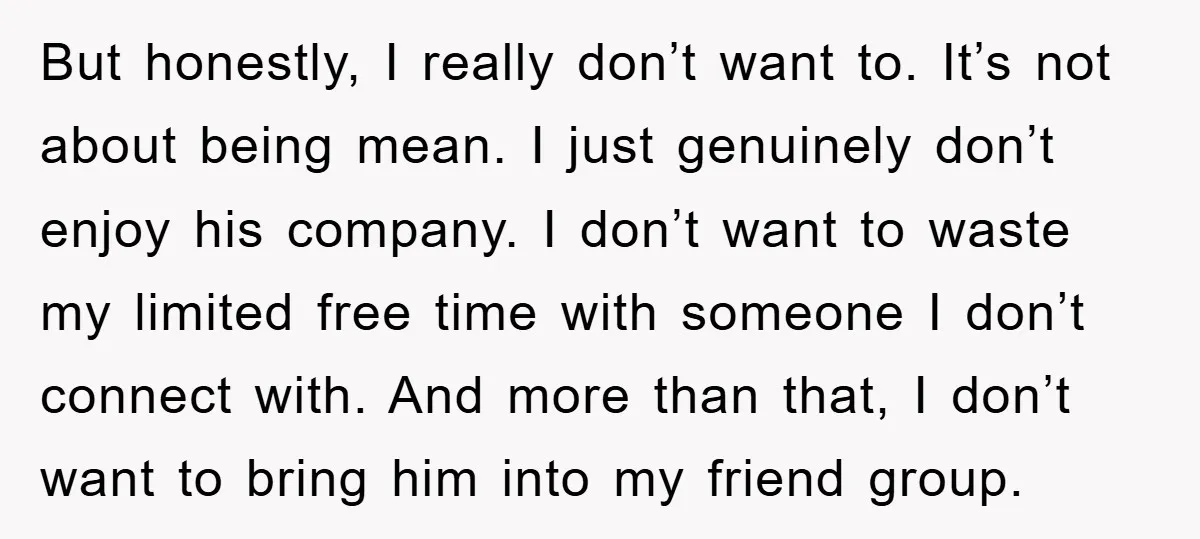 But honestly, I really don’t want to. It’s not about being mean. I just genuinely don’t enjoy his company. I don’t want to waste my limited free time with someone...