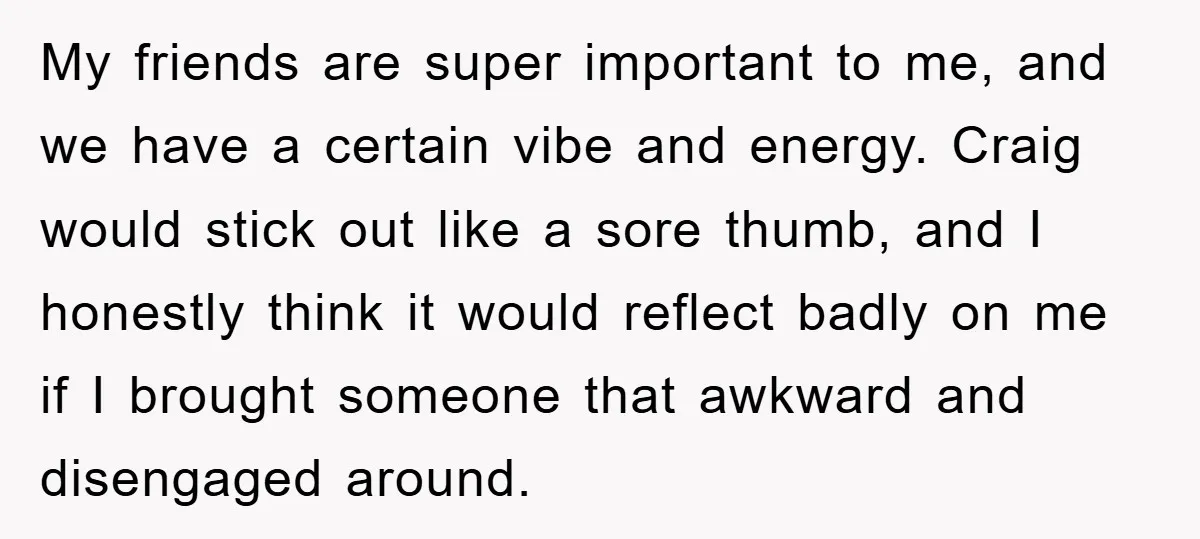 My friends are super important to me, and we have a certain vibe and energy. Craig would stick out like a sore thumb, and I honestly think it would reflect...