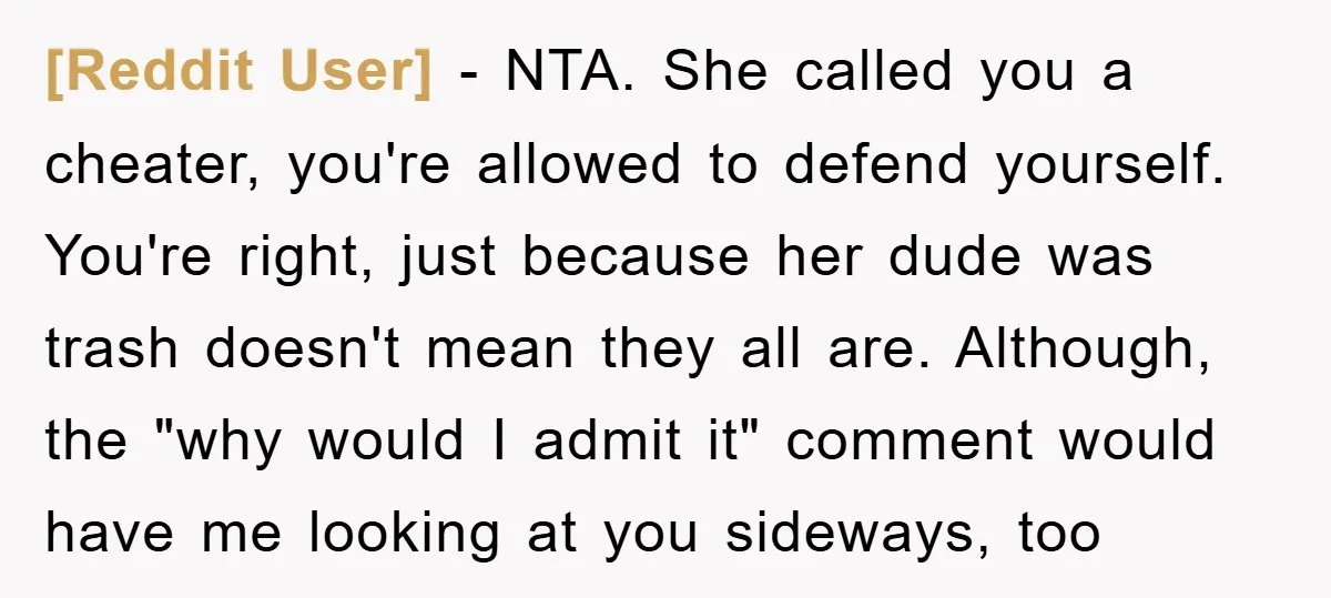 [Reddit User] − NTA. She called you a cheater, you're allowed to defend yourself. You're right, just because her dude was trash doesn't mean they all are. Although, the "why...