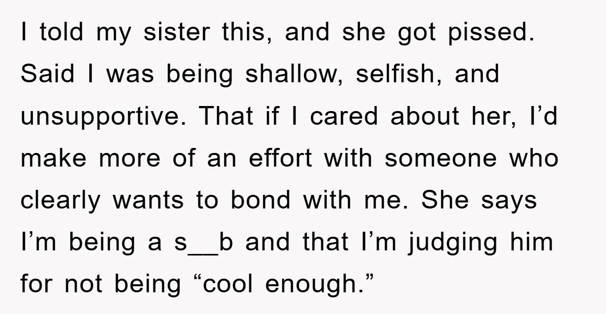 I told my sister this, and she got pissed. Said I was being shallow, selfish, and unsupportive. That if I cared about her, I’d make more of an effort with...