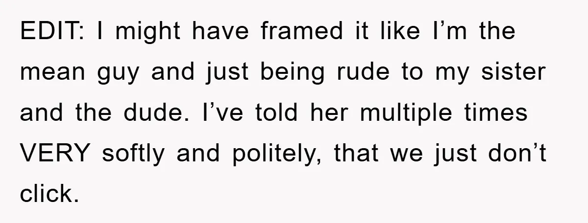 EDIT: I might have framed it like I’m the mean guy and just being rude to my sister and the dude. I’ve told her multiple times VERY softly and politely,...