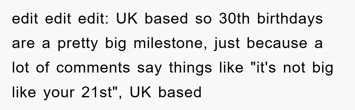 edit edit edit: UK based so 30th birthdays are a pretty big milestone, just because a lot of comments say things like "it's not big like your 21st", UK based