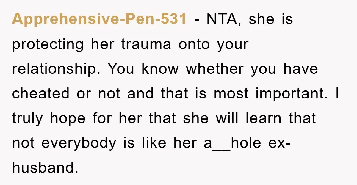 Apprehensive-Pen-531 − NTA, she is protecting her trauma onto your relationship. You know whether you have cheated or not and that is most important. I truly hope for her that...