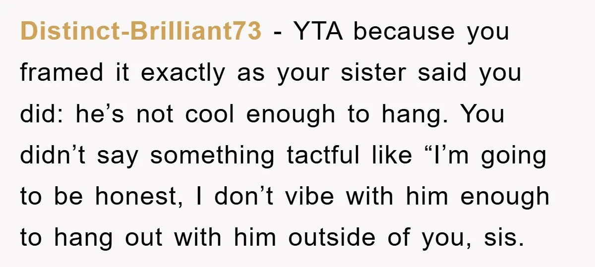 Distinct-Brilliant73 − YTA because you framed it exactly as your sister said you did: he’s not cool enough to hang. You didn’t say something tactful like “I’m going to be...