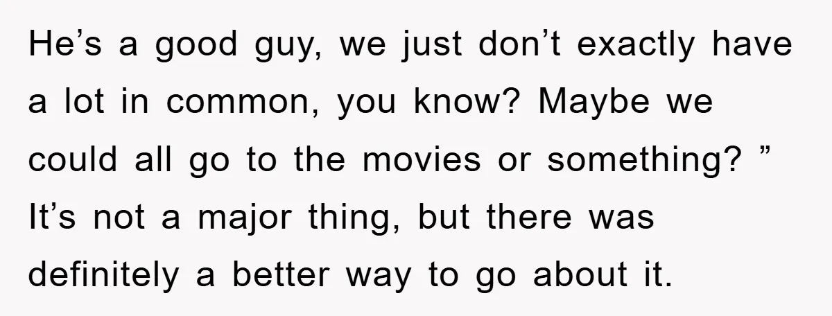 He’s a good guy, we just don’t exactly have a lot in common, you know? Maybe we could all go to the movies or something? ” It’s not a major...