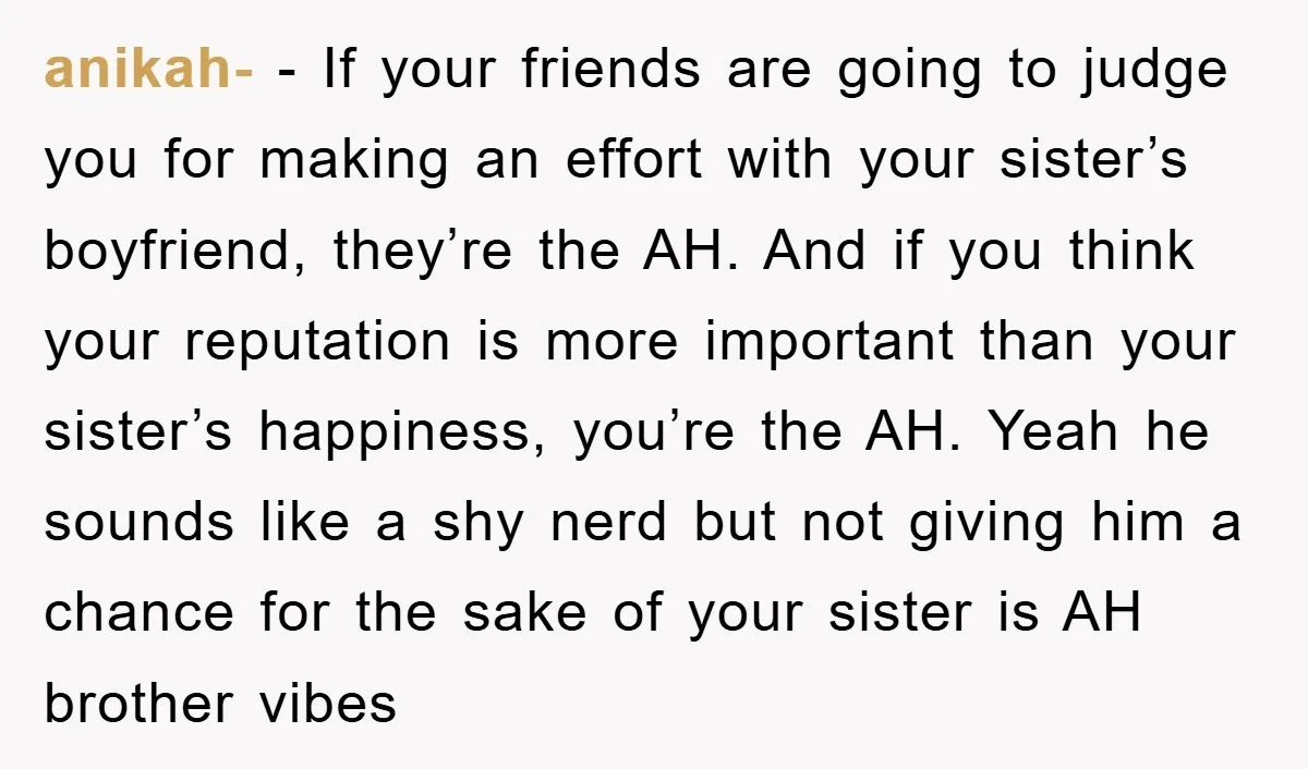 anikah- − If your friends are going to judge you for making an effort with your sister’s boyfriend, they’re the AH. And if you think your reputation is more important...