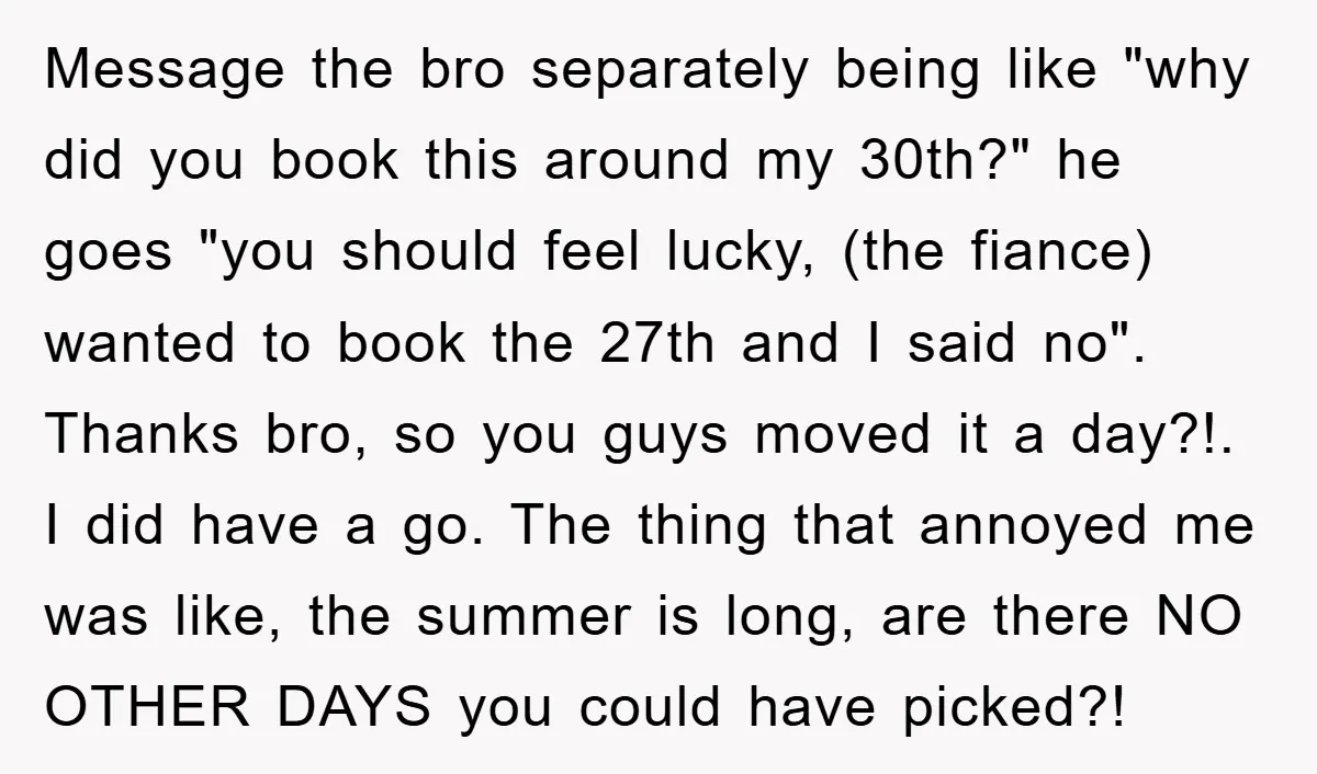 Message the bro separately being like "why did you book this around my 30th?" he goes "you should feel lucky, (the fiance) wanted to book the 27th and I said...