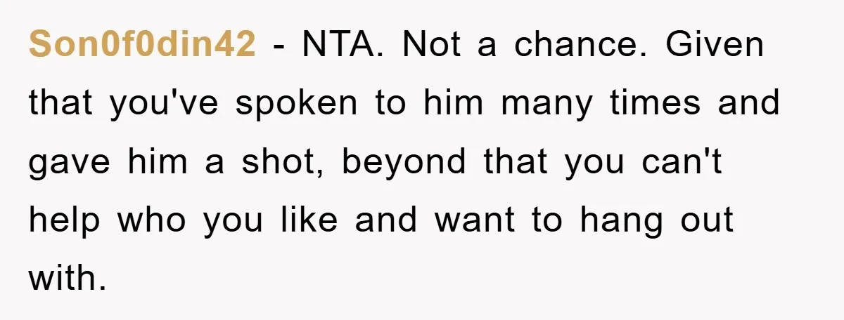 Son0f0din42 − NTA. Not a chance. Given that you've spoken to him many times and gave him a shot, beyond that you can't help who you like and want to...