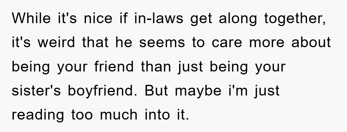 While it's nice if in-laws get along together, it's weird that he seems to care more about being your friend than just being your sister's boyfriend. But maybe i'm just...