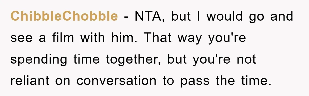 ChibbleChobble − NTA, but I would go and see a film with him. That way you're spending time together, but you're not reliant on conversation to pass the time.