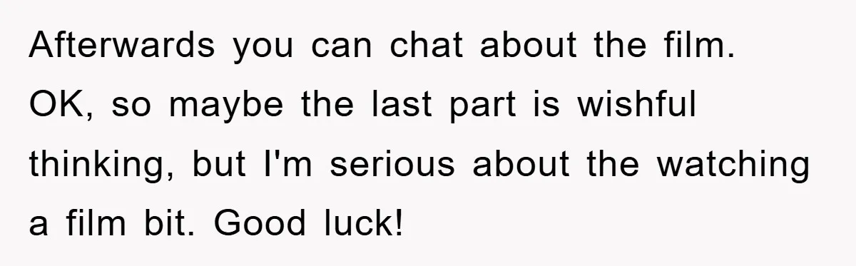 Afterwards you can chat about the film. OK, so maybe the last part is wishful thinking, but I'm serious about the watching a film bit. Good luck!