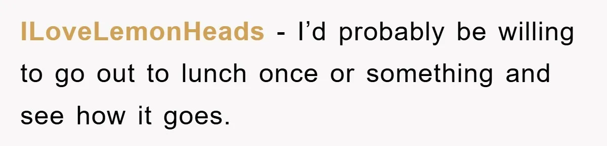 ILoveLemonHeads − I’d probably be willing to go out to lunch once or something and see how it goes.