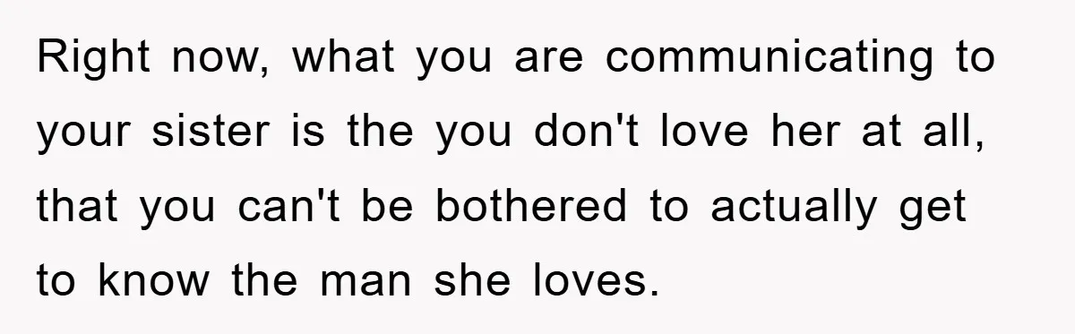 Right now, what you are communicating to your sister is the you don't love her at all, that you can't be bothered to actually get to know the man she...