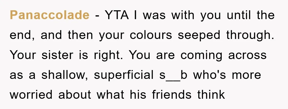 Panaccolade − YTA I was with you until the end, and then your colours seeped through. Your sister is right. You are coming across as a shallow, superficial s__b who's...