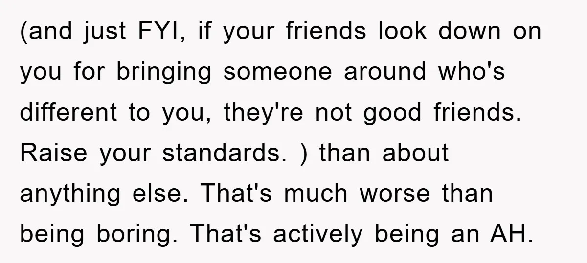 (and just FYI, if your friends look down on you for bringing someone around who's different to you, they're not good friends. Raise your standards. ) than about anything else....