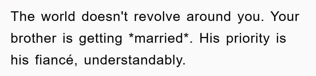 The world doesn't revolve around you. Your brother is getting *married*. His priority is his fiancé, understandably.