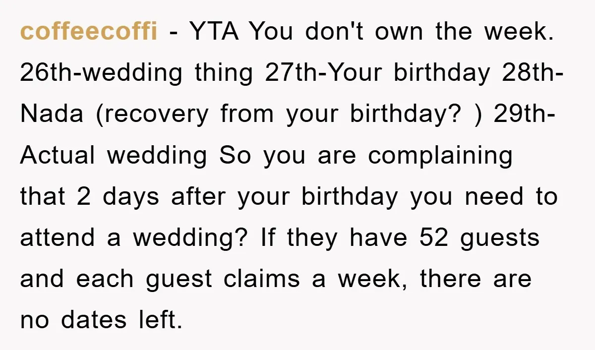 coffeecoffi − YTA You don't own the week. 26th-wedding thing 27th-Your birthday 28th-Nada (recovery from your birthday? ) 29th-Actual wedding So you are complaining that 2 days after your birthday...