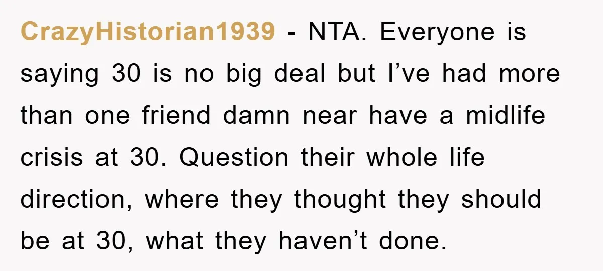 CrazyHistorian1939 − NTA. Everyone is saying 30 is no big deal but I’ve had more than one friend damn near have a midlife crisis at 30. Question their whole life...