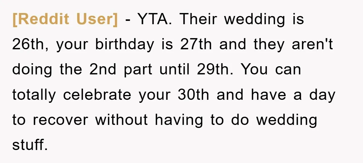 [Reddit User] − YTA. Their wedding is 26th, your birthday is 27th and they aren't doing the 2nd part until 29th. You can totally celebrate your 30th and have a...