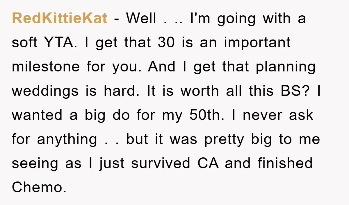 RedKittieKat − Well . .. I'm going with a soft YTA. I get that 30 is an important milestone for you. And I get that planning weddings is hard. It...