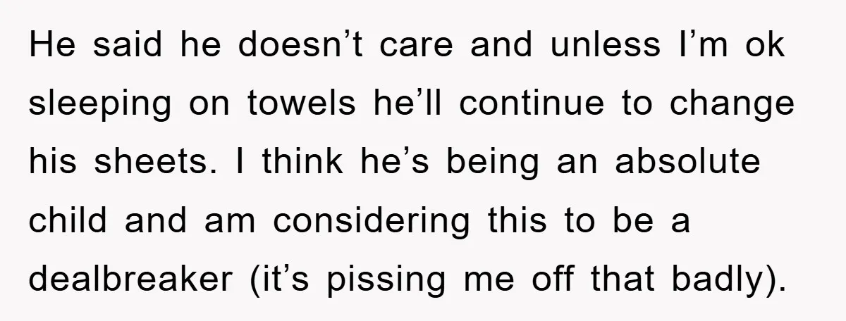 He said he doesn’t care and unless I’m ok sleeping on towels he’ll continue to change his sheets. I think he’s being an absolute child and am considering this to...