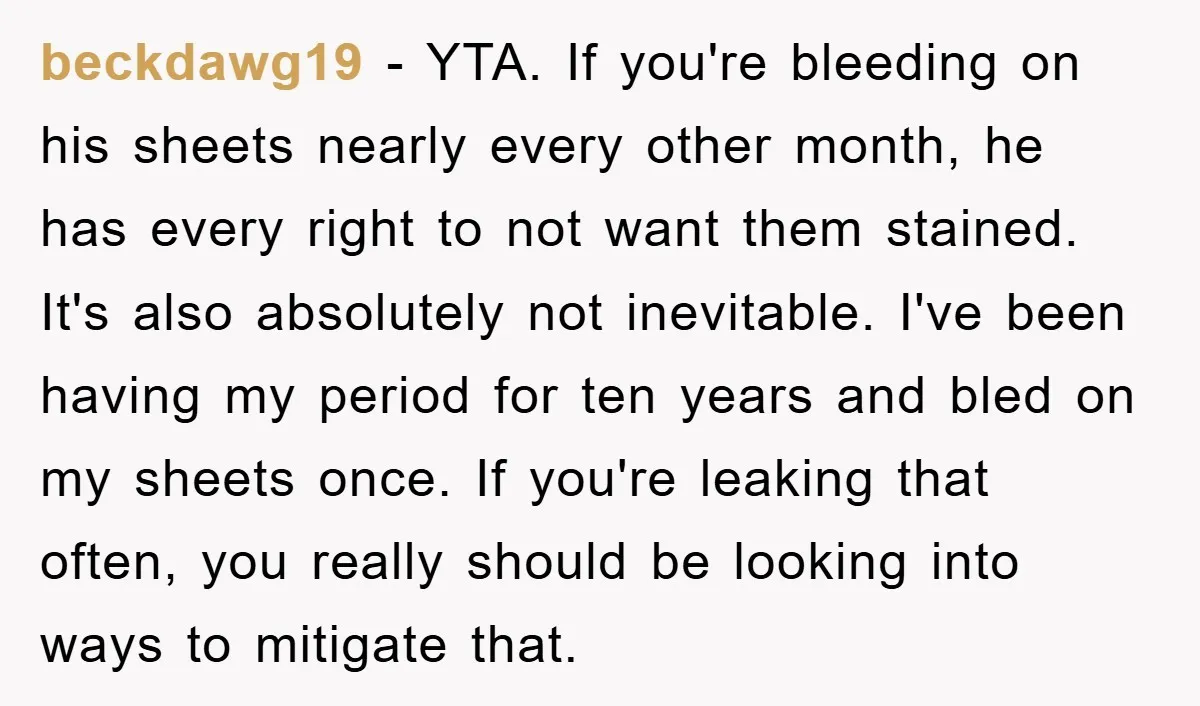beckdawg19 − YTA. If you're bleeding on his sheets nearly every other month, he has every right to not want them stained. It's also absolutely not inevitable. I've been having...