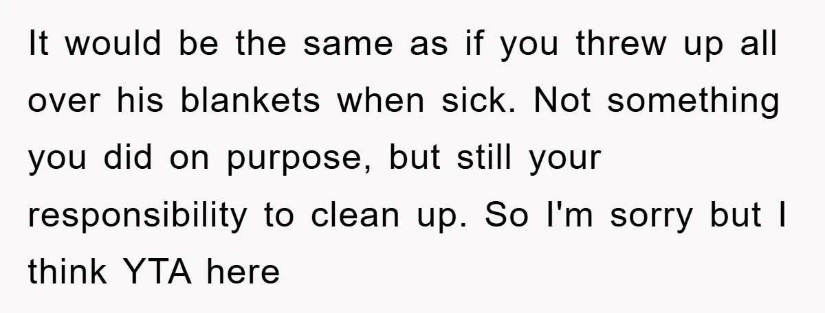 It would be the same as if you threw up all over his blankets when sick. Not something you did on purpose, but still your responsibility to clean up. So...