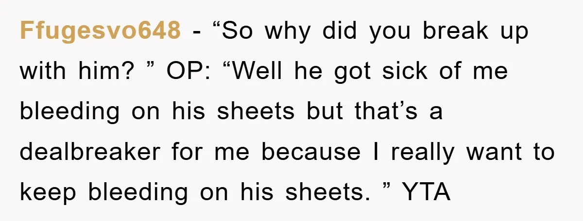 Ffugesvo648 − “So why did you break up with him? ” OP: “Well he got sick of me bleeding on his sheets but that’s a dealbreaker for me because I...