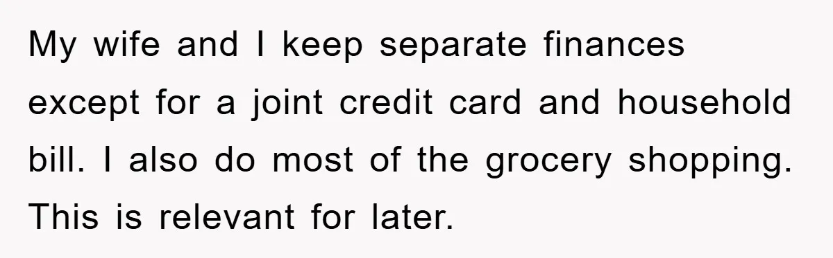 My wife and I keep separate finances except for a joint credit card and household bill. I also do most of the grocery shopping. This is relevant for later.