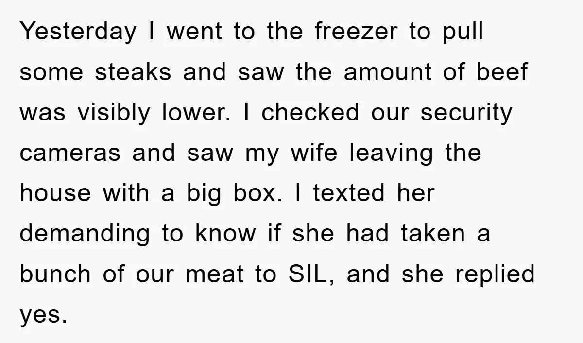 Yesterday I went to the freezer to pull some steaks and saw the amount of beef was visibly lower. I checked our security cameras and saw my wife leaving the...