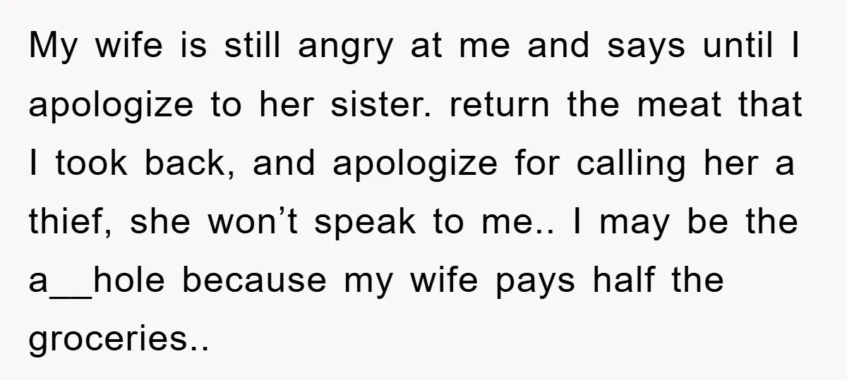 My wife is still angry at me and says until I apologize to her sister. return the meat that I took back, and apologize for calling her a thief, she...
