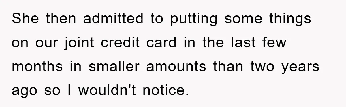 She then admitted to putting some things on our joint credit card in the last few months in smaller amounts than two years ago so I wouldn't notice.