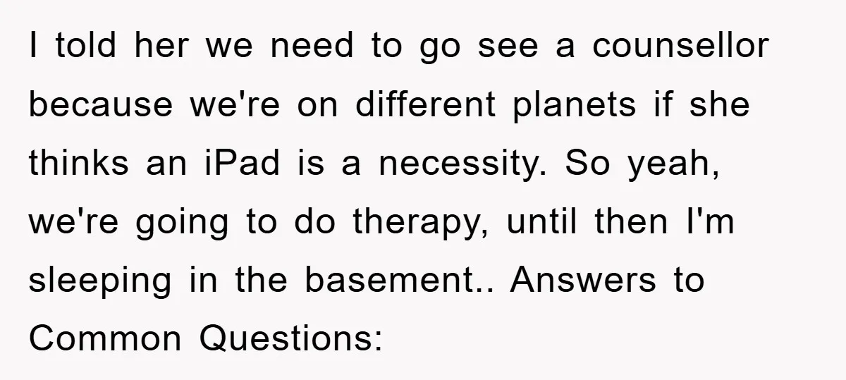 I told her we need to go see a counsellor because we're on different planets if she thinks an iPad is a necessity. So yeah, we're going to do therapy,...