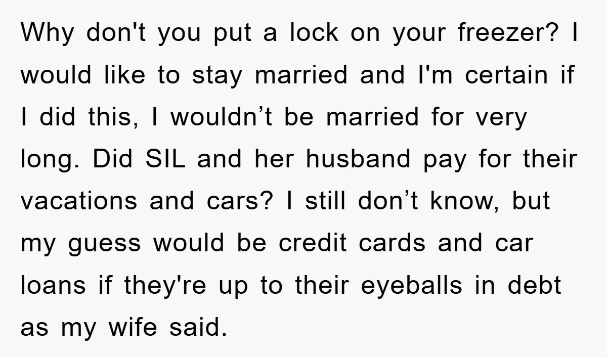 Why don't you put a lock on your freezer? I would like to stay married and I'm certain if I did this, I wouldn’t be married for very long. Did...