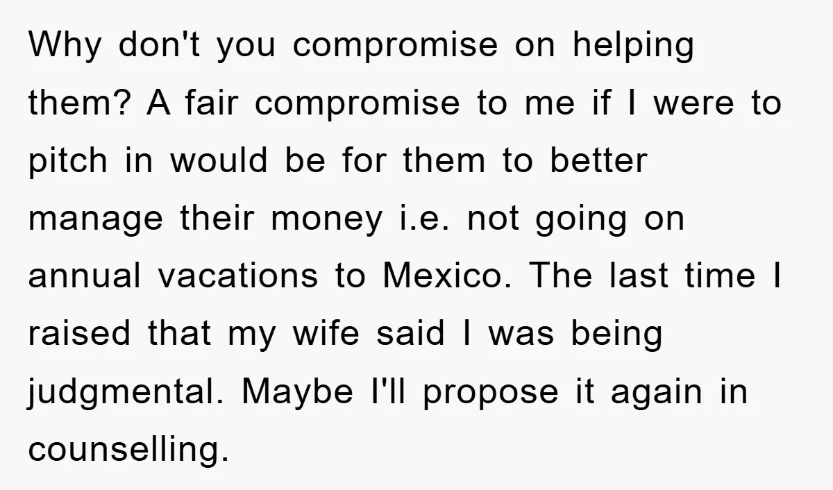 Why don't you compromise on helping them? A fair compromise to me if I were to pitch in would be for them to better manage their money i.e. not going...