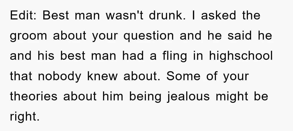 Edit: Best man wasn't drunk. I asked the groom about your question and he said he and his best man had a fling in highschool that nobody knew about. Some...