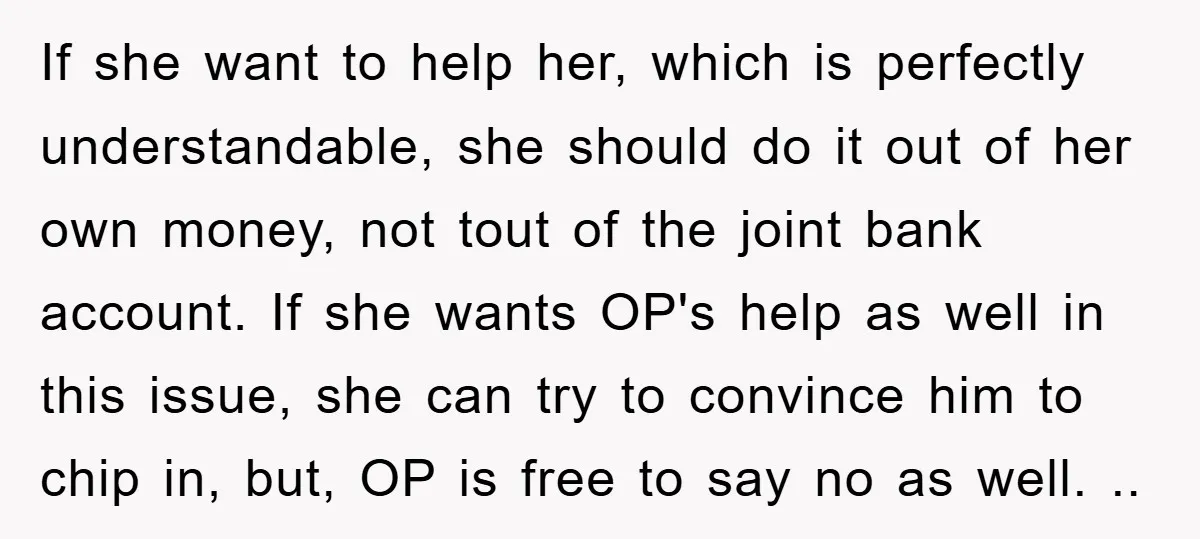 If she want to help her, which is perfectly understandable, she should do it out of her own money, not tout of the joint bank account. If she wants OP's...