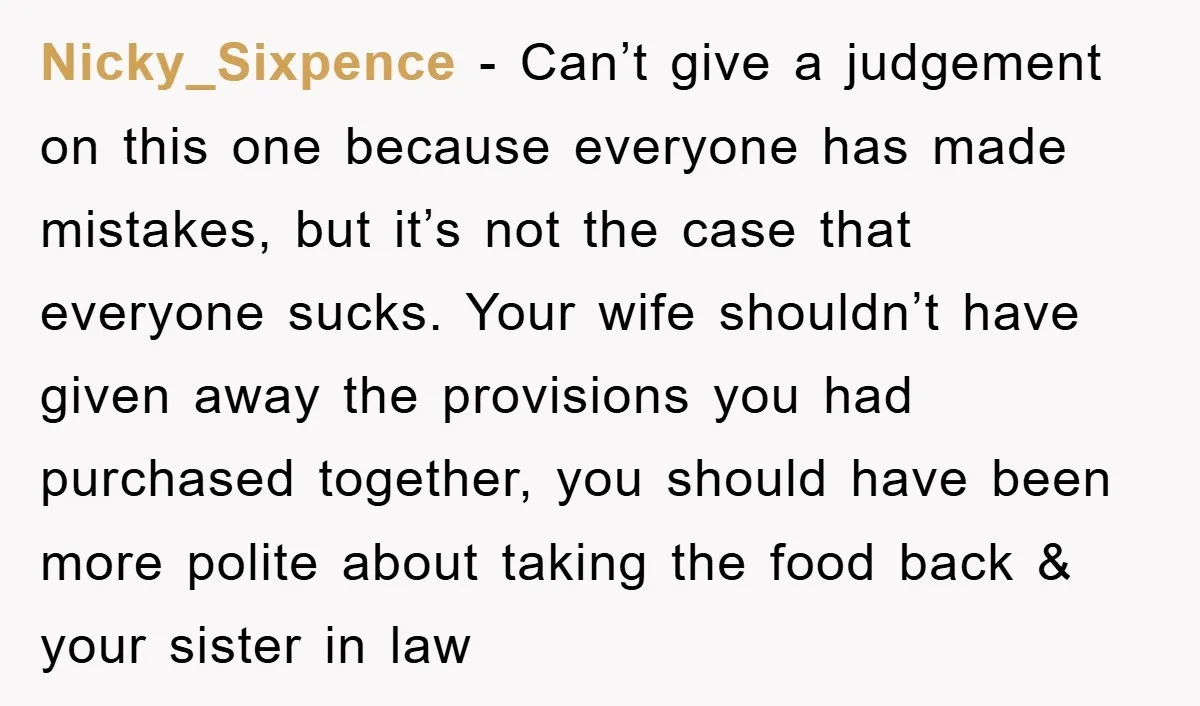 Nicky_Sixpence − Can’t give a judgement on this one because everyone has made mistakes, but it’s not the case that everyone sucks. Your wife shouldn’t have given away the provisions...