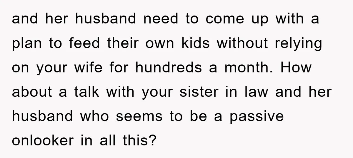 and her husband need to come up with a plan to feed their own kids without relying on your wife for hundreds a month. How about a talk with your...