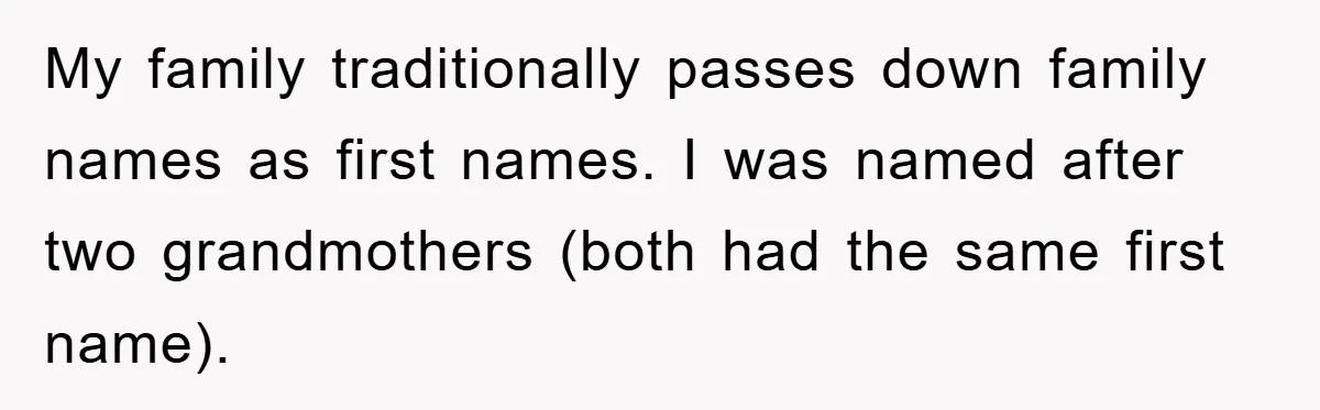 My family traditionally passes down family names as first names. I was named after two grandmothers (both had the same first name).