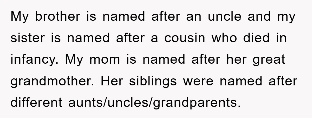 My brother is named after an uncle and my sister is named after a cousin who died in infancy. My mom is named after her great grandmother. Her siblings were...