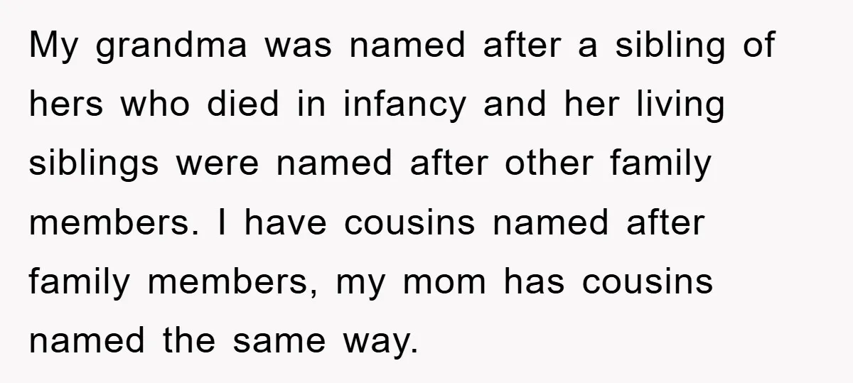 My grandma was named after a sibling of hers who died in infancy and her living siblings were named after other family members. I have cousins named after family members,...