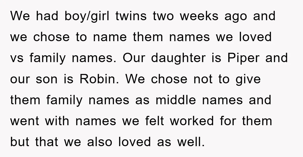 We had boy/girl twins two weeks ago and we chose to name them names we loved vs family names. Our daughter is Piper and our son is Robin. We chose...
