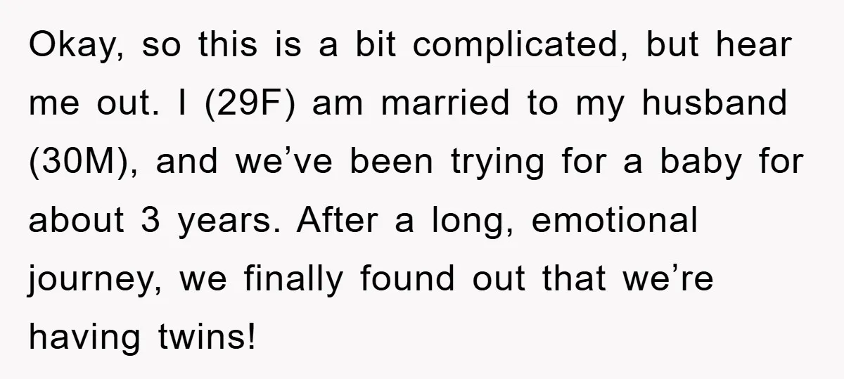 Okay, so this is a bit complicated, but hear me out. I (29F) am married to my husband (30M), and we’ve been trying for a baby for about 3 years....