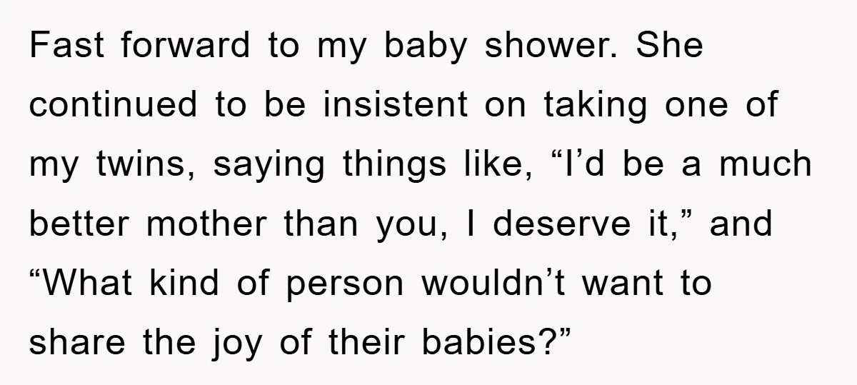 Fast forward to my baby shower. She continued to be insistent on taking one of my twins, saying things like, “I’d be a much better mother than you, I deserve...