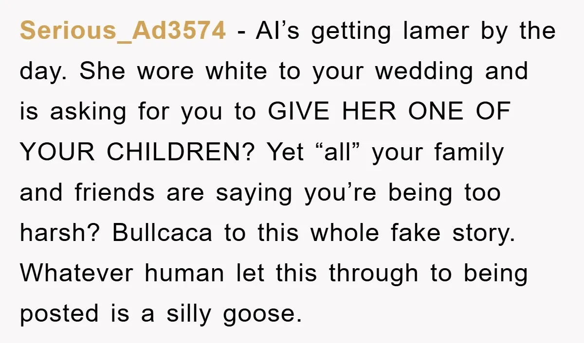 Serious_Ad3574 − AI’s getting lamer by the day. She wore white to your wedding and is asking for you to GIVE HER ONE OF YOUR CHILDREN? Yet “all” your family...