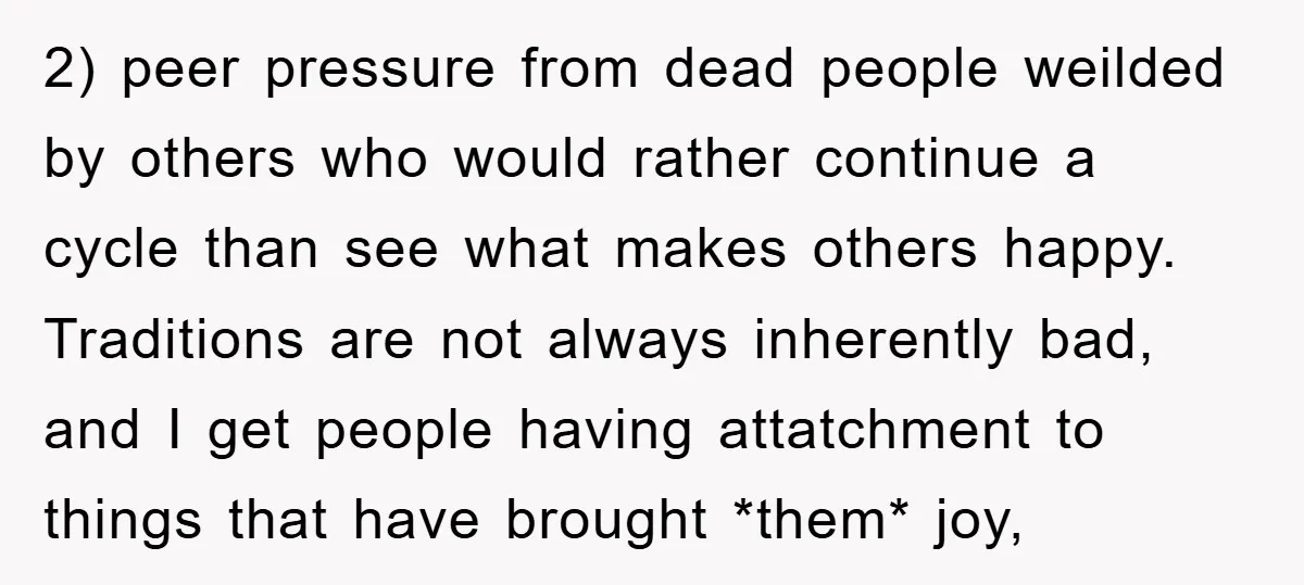 2) peer pressure from dead people weilded by others who would rather continue a cycle than see what makes others happy. Traditions are not always inherently bad, and I get...