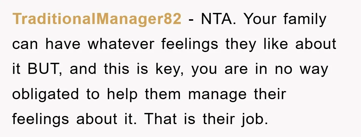 TraditionalManager82 − NTA. Your family can have whatever feelings they like about it BUT, and this is key, you are in no way obligated to help them manage their feelings...