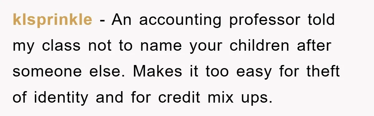 klsprinkle − An accounting professor told my class not to name your children after someone else. Makes it too easy for theft of identity and for credit mix ups.